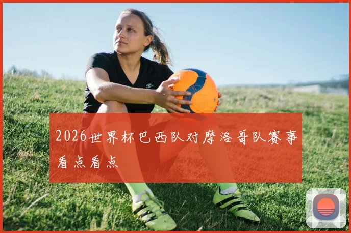 2026世界杯巴西队对摩洛哥队赛事看点看点