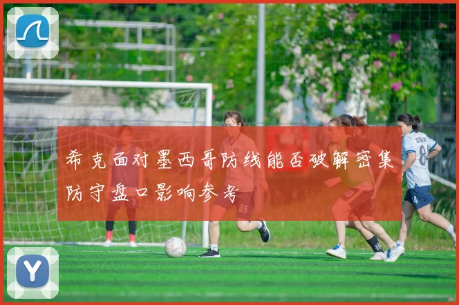 希克面对墨西哥防线能否破解密集防守盘口影响参考
