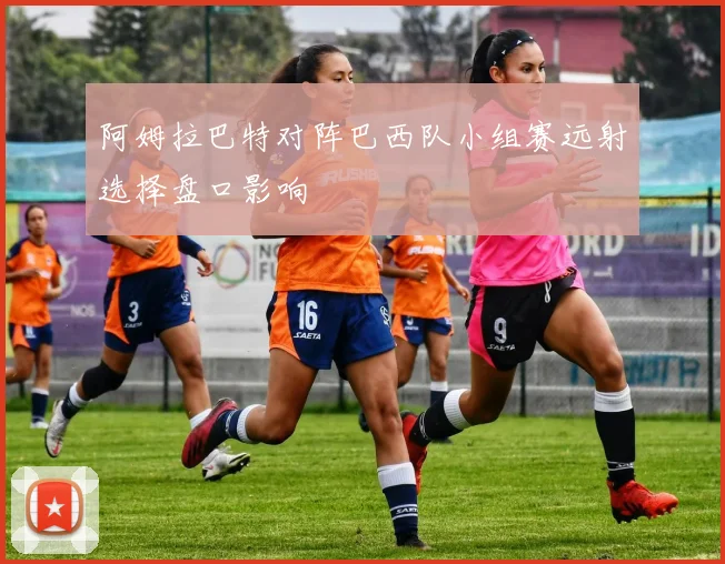阿姆拉巴特对阵巴西队小组赛远射选择盘口影响