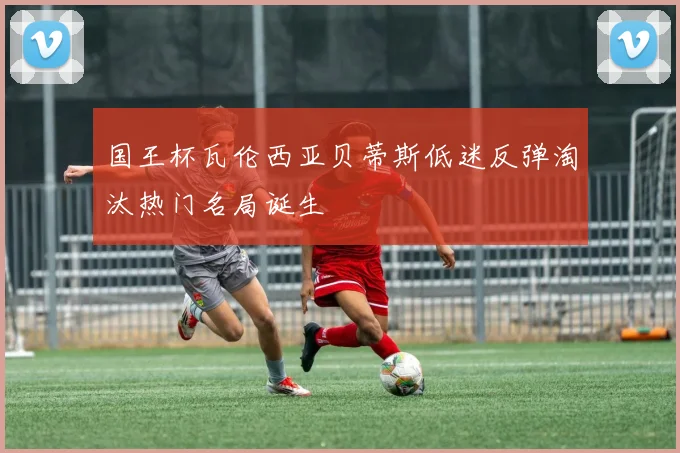 国王杯瓦伦西亚贝蒂斯低迷反弹淘汰热门名局诞生
