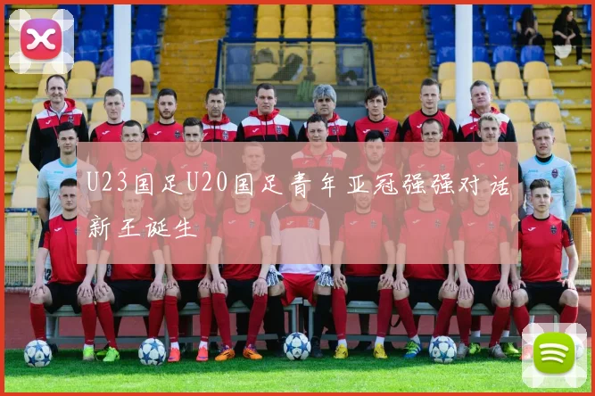 U23国足U20国足青年亚冠强强对话新王诞生