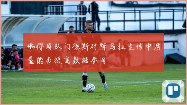 佛得角队门德斯对阵乌拉圭传中质量能否提高数据参考