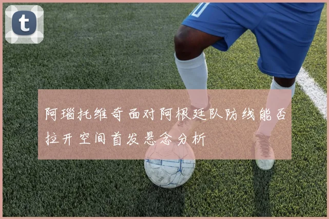 阿瑙托维奇面对阿根廷队防线能否拉开空间首发悬念分析