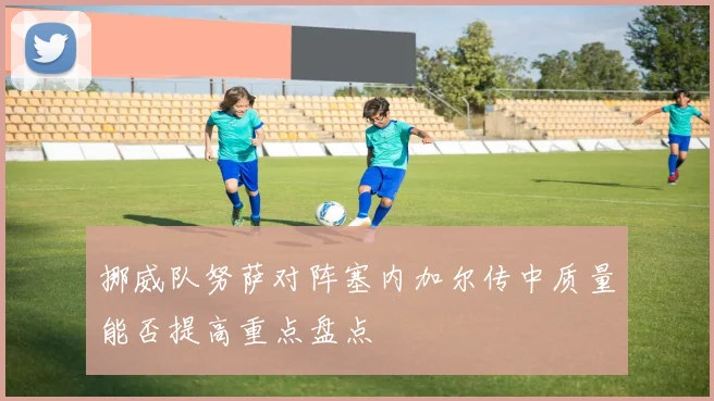 挪威队努萨对阵塞内加尔传中质量能否提高重点盘点