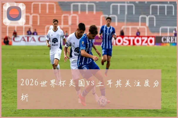2026世界杯美国vs土耳其关注度分析