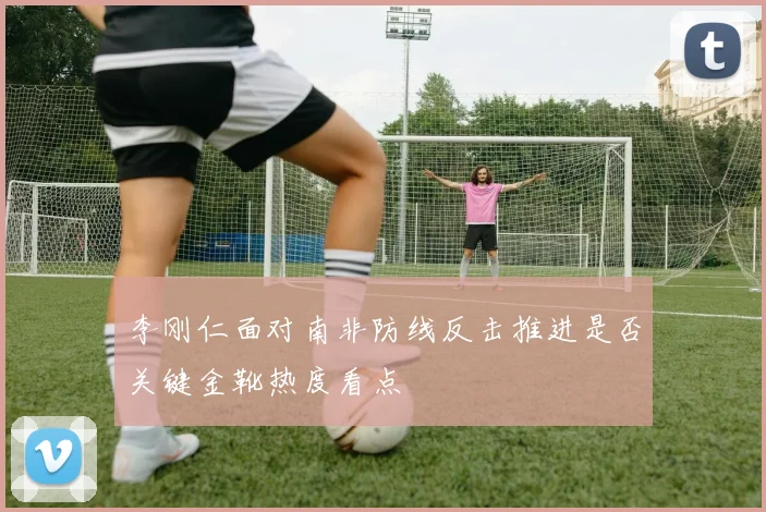 李刚仁面对南非防线反击推进是否关键金靴热度看点