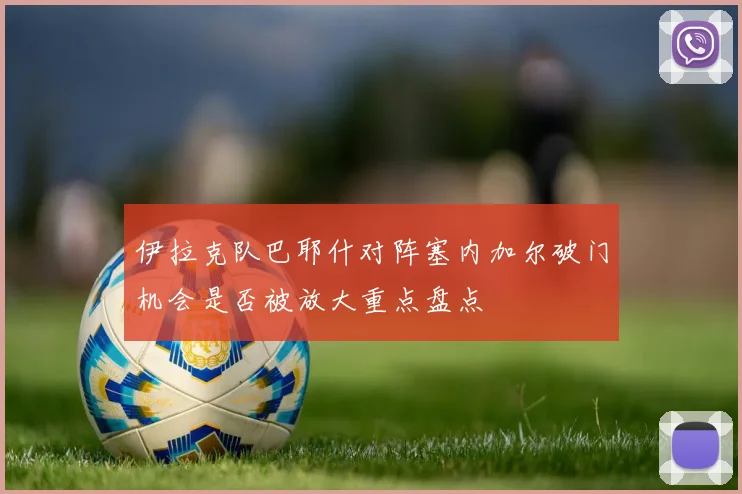 伊拉克队巴耶什对阵塞内加尔破门机会是否被放大重点盘点