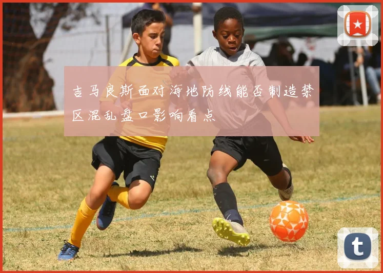 吉马良斯面对海地防线能否制造禁区混乱盘口影响看点