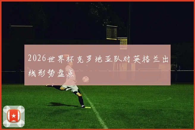 2026世界杯克罗地亚队对英格兰出线形势盘点