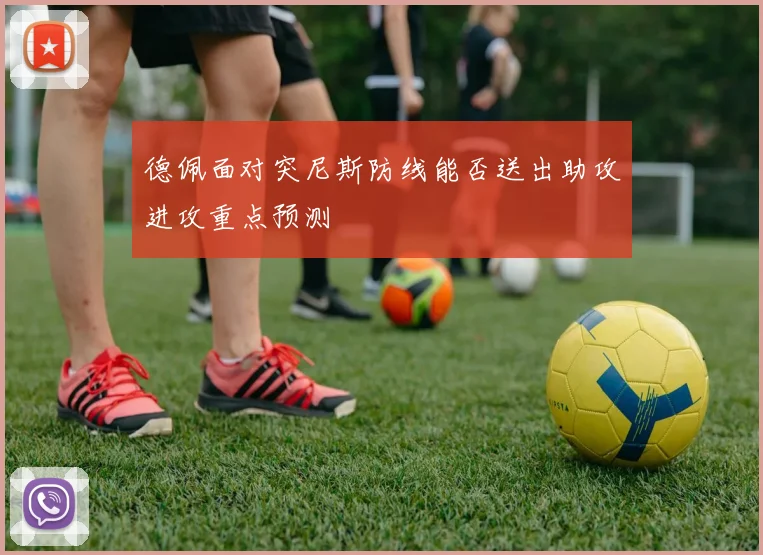 德佩面对突尼斯防线能否送出助攻进攻重点预测