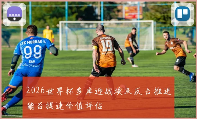 2026世界杯多库迎战埃及反击推进能否提速价值评估