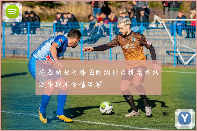 安图纳面对韩国防线能否提高终结效率战术价值观察