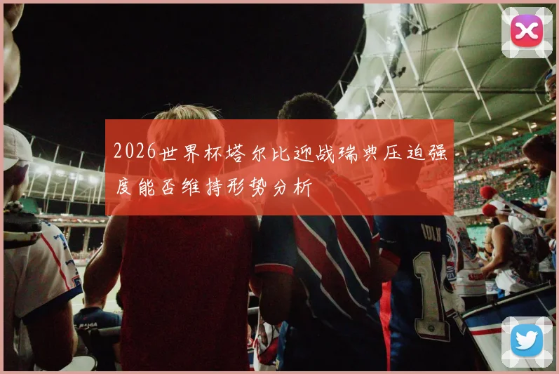 2026世界杯塔尔比迎战瑞典压迫强度能否维持形势分析