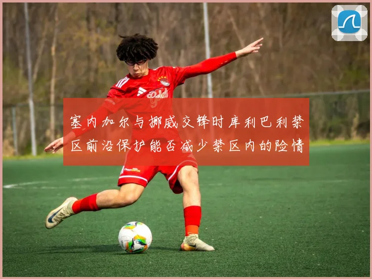 塞内加尔与挪威交锋时库利巴利禁区前沿保护能否减少禁区内的险情
