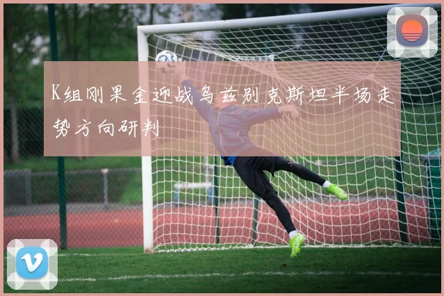K组刚果金迎战乌兹别克斯坦半场走势方向研判