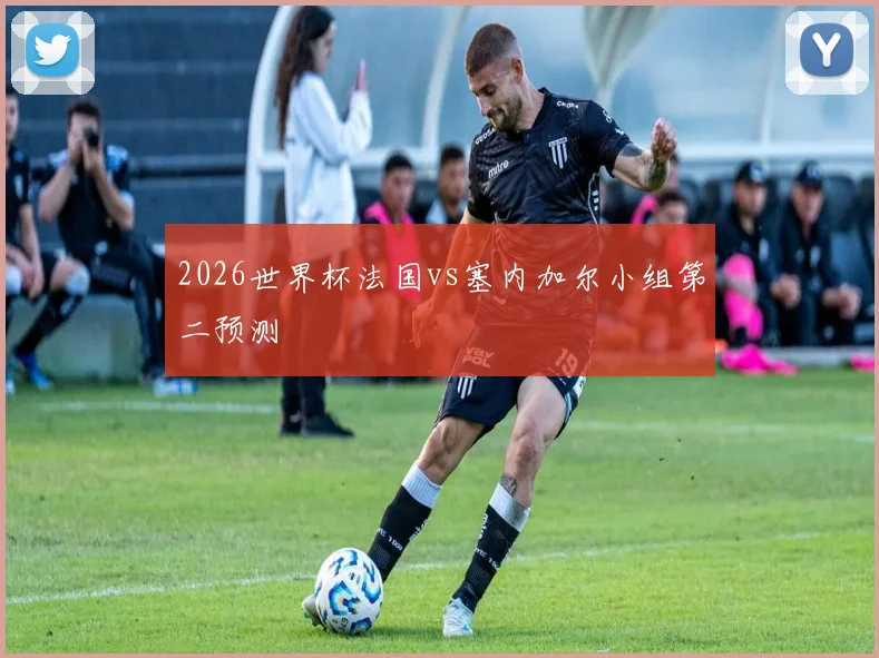 2026世界杯法国vs塞内加尔小组第二预测