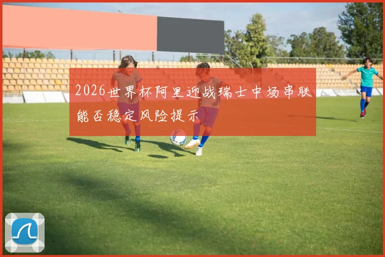2026世界杯阿里迎战瑞士中场串联能否稳定风险提示