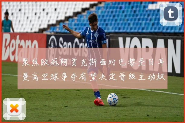 聚焦欧冠阿贾克斯面对巴黎圣日耳曼高空球争夺有望决定晋级主动权