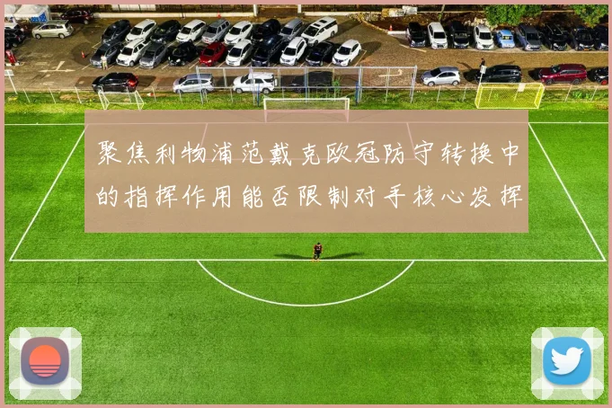 聚焦利物浦范戴克欧冠防守转换中的指挥作用能否限制对手核心发挥
