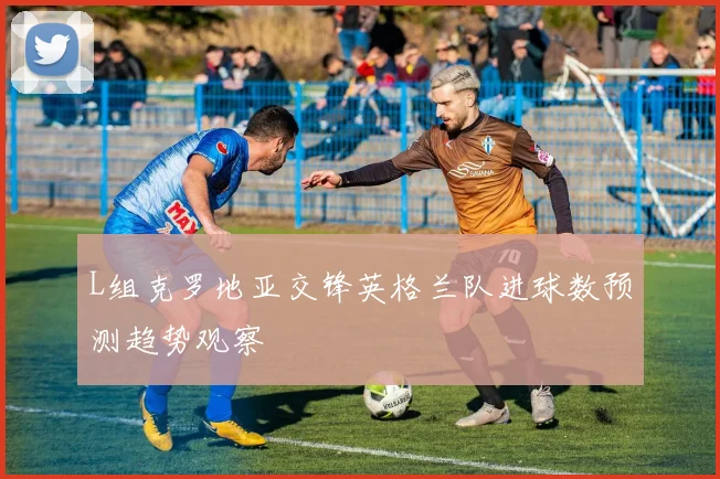 L组克罗地亚交锋英格兰队进球数预测趋势观察