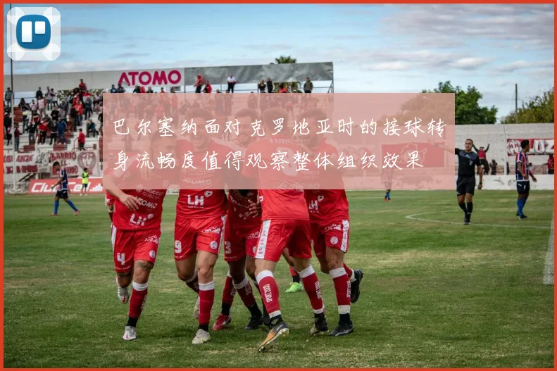 巴尔塞纳面对克罗地亚时的接球转身流畅度值得观察整体组织效果
