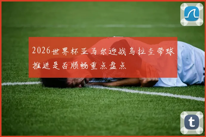 2026世界杯亚马尔迎战乌拉圭带球推进是否顺畅重点盘点
