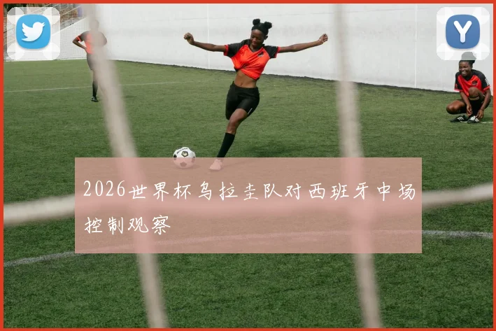 2026世界杯乌拉圭队对西班牙中场控制观察
