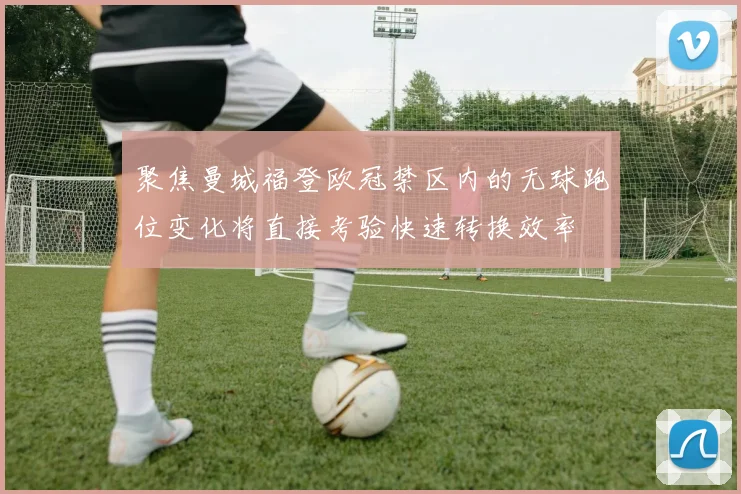聚焦曼城福登欧冠禁区内的无球跑位变化将直接考验快速转换效率