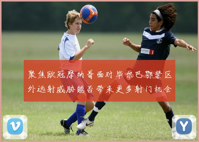 聚焦欧冠摩纳哥面对毕尔巴鄂禁区外远射威胁能否带来更多射门机会