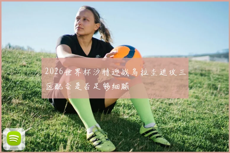 2026世界杯沙特迎战乌拉圭进攻三区配合是否足够细腻