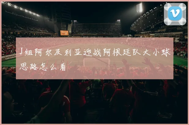 J组阿尔及利亚迎战阿根廷队大小球思路怎么看