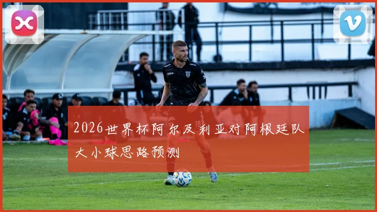 2026世界杯阿尔及利亚对阿根廷队大小球思路预测