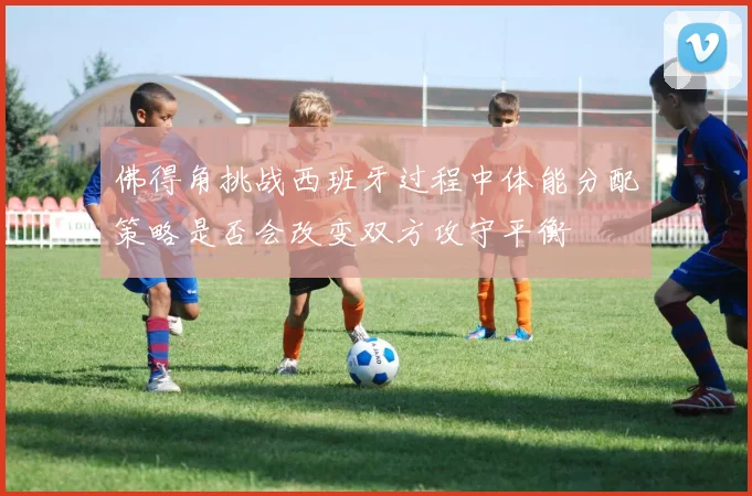 佛得角挑战西班牙过程中体能分配策略是否会改变双方攻守平衡