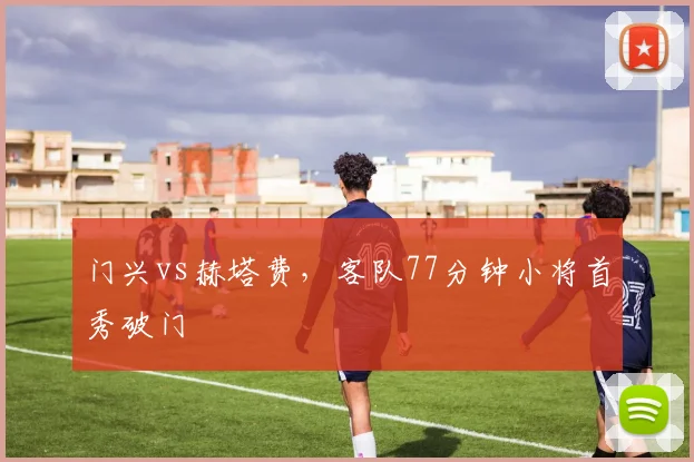门兴vs赫塔费，客队77分钟小将首秀破门