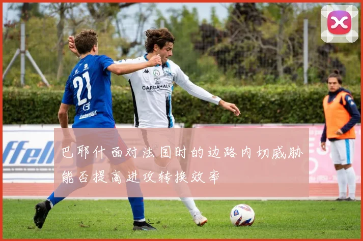 巴耶什面对法国时的边路内切威胁能否提高进攻转换效率