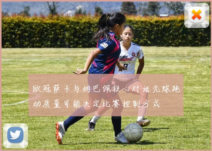 欧冠萨卡与姆巴佩核心对话无球跑动质量可能决定比赛控制方式