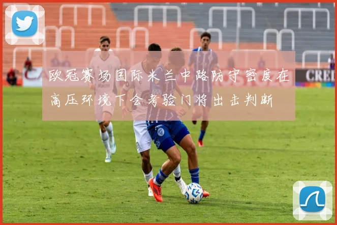 欧冠赛场国际米兰中路防守密度在高压环境下会考验门将出击判断