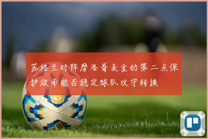 苏格兰对阵摩洛哥麦金的第二点保护效率能否稳定球队攻守转换