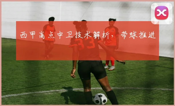 西甲高点中卫技术解析，带球推进