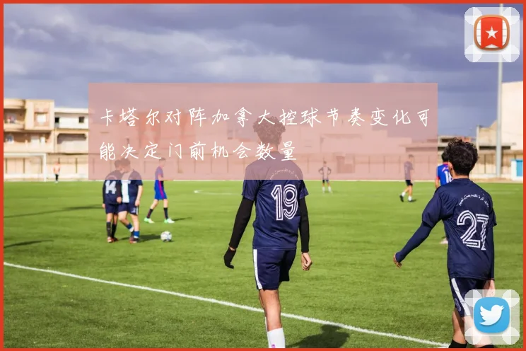 卡塔尔对阵加拿大控球节奏变化可能决定门前机会数量