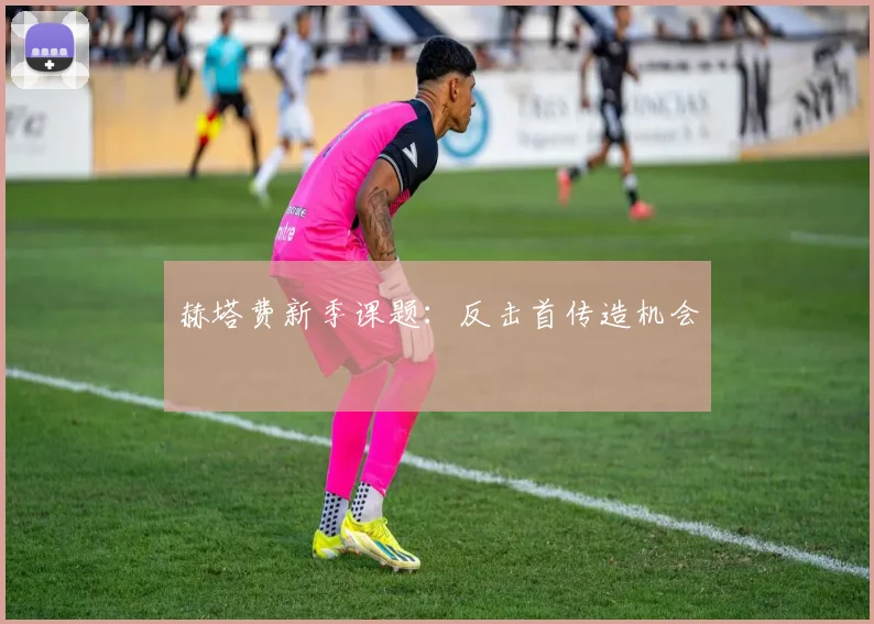赫塔费新季课题:反击首传造机会